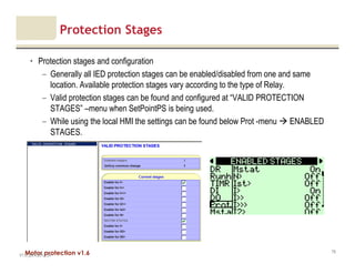 Motor protection v1.6
Protection Stages
• Protection stages and configuration
– Generally all IED protection stages can be enabled/disabled from one and same
location. Available protection stages vary according to the type of Relay.
– Valid protection stages can be found and configured at “VALID PROTECTION
STAGES” –menu when SetPointPS is being used.
– While using the local HMI the settings can be found below Prot -menu ENABLED
STAGES.
V1.0_20.4.2012_JV
79
 