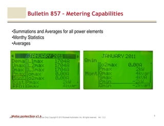 Motor protection v1.6JAK (Confidential – For Internal Training Use Only) Copyright © 2013 Rockwell Automation, Inc. All rights reserved. Ver. 1.3.2
8
Bulletin 857 – Metering Capabilities
•Summations and Averages for all power elements
•Monthy Statistics
•Averages
 
