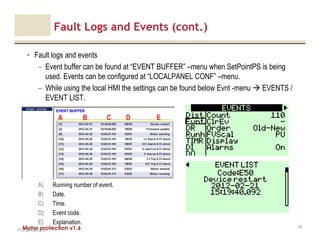 Motor protection v1.6
Fault Logs and Events (cont.)
• Fault logs and events
– Event buffer can be found at “EVENT BUFFER” –menu when SetPointPS is being
used. Events can be configured at “LOCALPANEL CONF” –menu.
– While using the local HMI the settings can be found below Evnt -menu EVENTS /
EVENT LIST.
V1.0_20.4.2012_JV
81
A) Running number of event.
B) Date.
C) Time.
D) Event code.
E) Explanation.
A B C D E
 