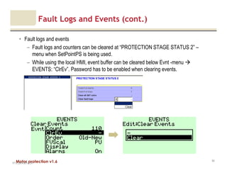 Motor protection v1.6
Fault Logs and Events (cont.)
• Fault logs and events
– Fault logs and counters can be cleared at “PROTECTION STAGE STATUS 2” –
menu when SetPointPS is being used.
– While using the local HMI, event buffer can be cleared below Evnt -menu
EVENTS: “ClrEv”. Password has to be enabled when clearing events.
V1.0_20.4.2012_JV
82
 
