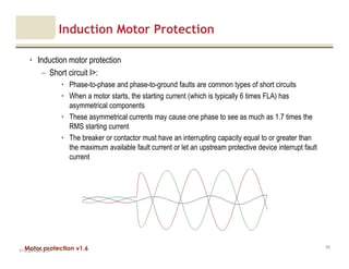Motor protection v1.6
Induction Motor Protection
• Induction motor protection
– Short circuit I>:
• Phase-to-phase and phase-to-ground faults are common types of short circuits
• When a motor starts, the starting current (which is typically 6 times FLA) has
asymmetrical components
• These asymmetrical currents may cause one phase to see as much as 1.7 times the
RMS starting current
• The breaker or contactor must have an interrupting capacity equal to or greater than
the maximum available fault current or let an upstream protective device interrupt fault
current
V1.0_20.4.2012_JV
83
 