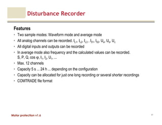 Motor protection v1.6
Disturbance Recorder
Features
• Two sample modes: Waveform mode and average mode
• All analog channels can be recorded. IL1, IL2, IL3 , I01, I02, Ua, Ub, Uc
• All digital inputs and outputs can be recorded
• In average mode also frequency and the calculated values can be recorded.
S, P, Q, cos ϕ, I1, I2, U1, ...
• Max. 12 channels
• Capacity 5 s ... 24 h ... depending on the configuration
• Capacity can be allocated for just one long recording or several shorter recordings
• COMTRADE file format
87
 