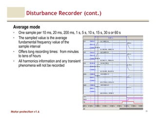 Motor protection v1.6
Disturbance Recorder (cont.)
Average mode
• One sample per 10 ms, 20 ms, 200 ms, 1 s, 5 s, 10 s, 15 s, 30 s or 60 s
• The sampled value is the average
fundamental frequency value of the
sample interval
• Offers long recording times: from minutes
to tens of hours
• All harmonics information and any transient
phenomena will not be recorded
89
 
