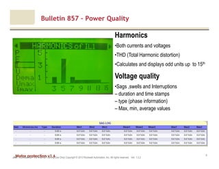 Motor protection v1.6JAK (Confidential – For Internal Training Use Only) Copyright © 2013 Rockwell Automation, Inc. All rights reserved. Ver. 1.3.2
9
Bulletin 857 – Power Quality
Harmonics
•Both currents and voltages
•THD (Total Harmonic distortion)
•Calculates and displays odd units up to 15th
Voltage quality
•Sags ,swells and Interruptions
– duration and time stamps
– type (phase information)
– Max, min, average values
 
