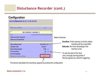 Motor protection v1.6
Disturbance Recorder (cont.)
Configuration
90
Select channels
The device calculates the recording capacity according the configuration
Overflow: If the memory is full the oldest
recoding will be overwritten
Saturate: No more recordings if the
memory is full
To see the start of the fault
use a enough pre-trig portion if
the trip signals are used for triggering .
 