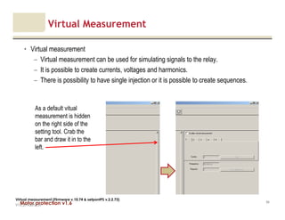 Motor protection v1.6
Virtual Measurement
• Virtual measurement
– Virtual measurement can be used for simulating signals to the relay.
– It is possible to create currents, voltages and harmonics.
– There is possibility to have single injection or it is possible to create sequences.
V1.0_27.4.2012_JV
94
Virtual measurement (Firmware v.10.74 & setpontPS v.2.2.73)
As a default vitual
measurement is hidden
on the right side of the
setting tool. Crab the
bar and draw it in to the
left.
 