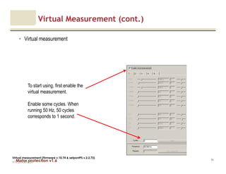 Motor protection v1.6
Virtual Measurement (cont.)
• Virtual measurement
V1.0_27.4.2012_JV
95
Virtual measurement (Firmware v.10.74 & setpontPS v.2.2.73)
To start using, first enable the
virtual measurement.
Enable some cycles. When
running 50 Hz, 50 cycles
corresponds to 1 second.
 