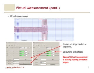 Motor protection v1.6
Virtual Measurement (cont.)
• Virtual measurement
V1.0_27.4.2012_JV
96
You can run single injection or
sequences.
Set currents and voltages.
Beware! Virtual measurement
is actually tripping protection
stages.
 