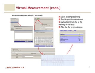 Motor protection v1.6
Virtual Measurement (cont.)
V1.0_27.4.2012_JV
97
Virtual comtrade injection (Firmware v.10.74 or later)
A: Open existing recording.
B: Enable virtual measurement.
C: Upload comtrade file to the
memory of the relay.
D: Play the file by pressing go.
 