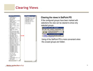 Motor protection v1.6
Clearing Views
V1.0_27.4.2012_JV
98
Using of the SetPoint PS is more convenient when
the unused groups are hidden.
Clearing the views in SetPoint PS
If the configured groups have been marked with
selections the view can be cleared to show only
selected groups.
 
