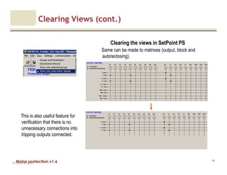 Motor protection v1.6
Clearing Views (cont.)
V1.0_27.4.2012_JV
99
Clearing the views in SetPoint PS
Same can be made to matrixes (output, block and
autoreclosing).
This is also useful feature for
verification that there is no
unnecessary connections into
tripping outputs connected.
 