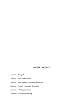 DAFTAR LAMPIRAN

Lampiran 1 Partograf
Lampiran 2 Surat Ijin Penelitian
Lampiran 3 Surat Jawaban Permohonan Penelitian
Lampiran 4 Formulir persetujuan Responden
Lampiran 5

Pertanyaan Pasien

Lampiran 6 Daftar Riwayat Hidup

 