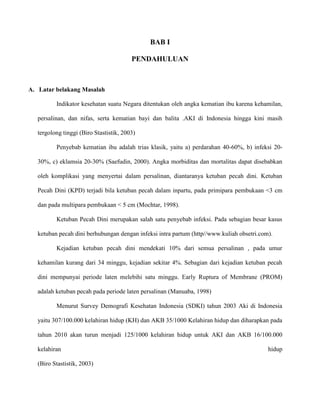 BAB I
PENDAHULUAN

A. Latar belakang Masalah
Indikator kesehatan suatu Negara ditentukan oleh angka kematian ibu karena kehamilan,
persalinan, dan nifas, serta kematian bayi dan balita .AKI di Indonesia hingga kini masih
tergolong tinggi (Biro Stastistik, 2003)
Penyebab kematian ibu adalah trias klasik, yaitu a) perdarahan 40-60%, b) infeksi 2030%, c) eklamsia 20-30% (Saefudin, 2000). Angka morbiditas dan mortalitas dapat disebabkan
oleh komplikasi yang menyertai dalam persalinan, diantaranya ketuban pecah dini. Ketuban
Pecah Dini (KPD) terjadi bila ketuban pecah dalam inpartu, pada primipara pembukaan <3 cm
dan pada multipara pembukaan < 5 cm (Mochtar, 1998).
Ketuban Pecah Dini merupakan salah satu penyebab infeksi. Pada sebagian besar kasus
ketuban pecah dini berhubungan dengan infeksi intra partum (http//www.kuliah obsetri.com).
Kejadian ketuban pecah dini mendekati 10% dari semua persalinan , pada umur
kehamilan kurang dari 34 minggu, kejadian sekitar 4%. Sebagian dari kejadian ketuban pecah
dini mempunyai periode laten melebihi satu minggu. Early Ruptura of Membrane (PROM)
adalah ketuban pecah pada periode laten persalinan (Manuaba, 1998)
Menurut Survey Demografi Kesehatan Indonesia (SDKI) tahun 2003 Aki di Indonesia
yaitu 307/100.000 kelahiran hidup (KH) dan AKB 35/1000 Kelahiran hidup dan diharapkan pada
tahun 2010 akan turun menjadi 125/1000 kelahiran hidup untuk AKI dan AKB 16/100.000
kelahiran
(Biro Stastistik, 2003)

hidup

 