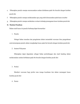 e.

Diharapkan penulis mampu merencanakan asuhan kebidanan pada ibu bersalin dengan ketuban
pecah dini

f.

Diharapkan penulis mampu melaksanakan apa yang telah direncanakan pada kasus tersebut

g.

Diharapkan penulis mampu melakukan evaluasi terhadap penanganan kasus ketuban pecah dini

D. Manfaat Penulisan
Dalam studi kasus ini penulis berharap dapat bermanfaat :

1. Penulis

Sebagai bahan masukan dan pengalaman dalam menambah wawasan ilmu pengetahuan
serta kemampuan penulis dalam menghadapi kasus pada ibu bersalin dengan ketuban pecah dini

2. Instansi Pelayanan

Diharapkan dapat digunakan sebagai bahan pertimbangan dan studi banding dalam
melaksanakan asuhan kebidanan pada ibu bersalin dengan ketuban pecah dini

3. Profesi

Memberi wawasan bagi profesi atau tenaga kesehatan lain dalam menangani kasus
ketuban pecah dini

4. Pasien

 