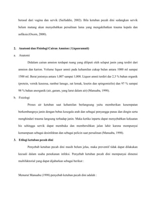 berasal dari vagina dan servik (Saifuddin, 2002). Bila ketuban pecah dini sedangkan servik
belum matang akan menyebabkan persalinan lama yang mengakibatkan trauma kepala dan
asfiksia (Oxorn, 2000).

2. Anatomi dan Fisiologi Cairan Amnion ( Liquoramnii)
a.

Anatomi
Didalam cairan amnion terdapat ruang yang diliputi oleh selaput janin yang terdiri dari
amnion dan karion. Volume liquor amnii pada kehamilan cukup bulan antara 1000 ml sampai
1500 ml. Berat jenisnya antara 1,007 sampai 1,008. Liquor amnii terdiri dar 2,3 % bahan organik
(protein, vernik kaseosa, rambut lanugo, zat lemak, lesetin dan spingomielin) dan 97 % sampai
98 % bahan anorganik (air, garam, yang larut dalam air) (Manuaba, 1998).

b. Fisiologi
Proses air ketuban saat kehamilan berlangsung yaitu memberikan kesempatan
berkembangnya janin dengan bebas kesegala arah dan sebagai penyangga panas dan dingin serta
menghindari trauma langsung terhadap janin. Maka ketika inpartu dapat menyebabkan kekuatan
his sehingga servik dapat membuka dan membersihkan jalan lahir karena mempunyai
kemampuan sebagai desinfektan dan sebagai pelicin saat persalinan (Manuaba, 1998).
3. Etilogi ketuban pecah dini
Penyebab ketuban pecah dini masih belum jelas, maka preventif tidak dapat dilakukan
kecuali dalam usaha penekanan infeksi. Penyebab ketuban pecah dini mempunyai dimensi
multifaktorial yang dapat dijabarkan sebagai berikut :

Menurut Manuaba (1998) penyebab ketuban pecah dini adalah :

 