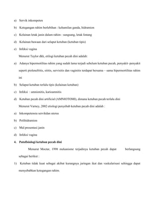 a) Servik inkompeten
b) Ketegangan rahim berlebihan : kehamilan ganda, hidramion
c) Kelainan letak janin dalam rahim : sungsang, letak lintang
d) Kelainan bawaan dari selaput ketuban (ketuban tipis)
e) Infeksi vagina
Menurut Taylor dkk, etilogi ketuban pecah dini adalah:
a) Adanya hipermotilitas rahim yang sudah lama terjadi sebelum ketuban pecah, penyakit–penyakit
seperti piolenefritis, sititis, servisitis dan vaginitis terdapat bersama – sama hipermortilitas rahim
ini
b) Selaput ketuban terlalu tipis (kelainan ketuban)
c) Infeksi : amnionitis, karioamnitis
d) Ketuban pecah dini artificial (AMNIOTOMI), dimana ketuban pecah terlalu dini
Menurut Varney, 2002 etiologi penyebab ketuban pecah dini adalah :
a) Inkompetensia servikdan uterus
b) Polihidramion
c) Mal presentasi janin
d) Infeksi vagina
4. Patofisiologi ketuban pecah dini
Menurut Moctar, 1998 mekanisme terjadinya ketuban pecah dapat

berlangsung

sebagai berikut :
1)

Ketuban tidak kuat sebagai akibat kurangnya jaringan ikat dan vaskularisasi sehingga dapat
menyebabkan ketegangan rahim.

 