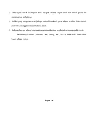 2)

Bila terjadi servik inkompeten maka selaput ketuban sangat lemah dan mudah pecah dan
mengeluarkan air ketuban

3)

Infeksi yang menyebabkan terjadinya proses biomekanik pada selaput ketuban dalam bentuk
proteolitik sehingga memudah ketuban pecah

4) Kelainan bawaan selaput ketuban dimana selaput ketuban terlalu tipis sehingga mudah pecah
Dari berbagai sumber (Manuaba, 1998, Varney, 2002, Moctar, 1998) maka dapat dibuat
bagan sebagai berikut :

Bagan 1.1

 
