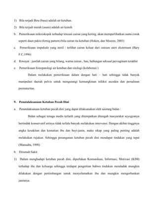 1) Bila terjadi Biru (basa) adalah air ketuban.
2) Bila terjadi merah (asam) adalah air kemih
b. Pemeriksaan mikroskopik terhadap tetesan cairan yang kering, akan memperlihatkan suatu corak
seperti daun pakis (fernig pattern) bila cairan itu ketuban (Hoken, dan Mooree, 2001)
c.

Pemeriksaan inspekulo yang steril : terlihat cairan keluar dari osteum uteri eksternum (Bary
F.C,1996)

d. Riwayat : jumlah cairan yang hilang, warna cairan , bau, hubungan seksual pervaginam terakhir
e.

Pemeriksaan histopatologi air ketuban dan sitologi (kolaborasi )
Dalam melakukan pemeriksaan dalam dengan hati – hati sehingga tidak banyak
manipulasi daerah pelvis untuk mengurangi kemungkinan infeksi asceden dan persalinan
prematuritas.

9. Penatalaksanaan Ketuban Pecah Dini
a.

Penatalaksanaan ketuban pecah dini yang dapat dilaksanakan oleh seorang bidan :
Bidan sebagai tenaga medis terlatih yang ditempatkan ditengah masyarakat seyogyanya
bertindak konservatif artinya tidak terlalu banyak melakukan intervensi. Dengan akibat tingginya
angka kesakitan dan kematian ibu dan bayi-janin, maka sikap yang paling penting adalah
melakukan rujukan. Sehingga penanganan ketuban pecah dini mendapat tindakan yang tepat
(Manuaba, 1998)

b. Dirumah Sakit
1)

Dalam menghadapi ketuban pecah dini, diperlukan Komunikasi, Informasi, Motivasi (KIM)
terhadap ibu dan keluarga sehingga terdapat pengertian bahwa tindakan mendadak mungkin
dilakukan dengan pertimbangan untuk menyelamatkan ibu dan mungkin mengorbankan
janinnya.

 