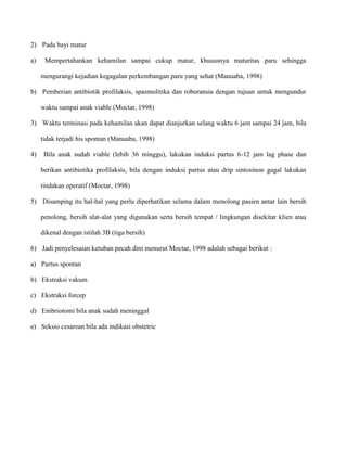 2) Pada bayi matur
a)

Mempertahankan kehamilan sampai cukup matur, khususnya maturitas paru sehingga
mengurangi kejadian kegagalan perkembangan paru yang sehat (Manuaba, 1998)

b) Pemberian antibiotik profilaksis, spasmolitika dan roboransia dengan tujuan untuk mengundur
waktu sampai anak viable (Moctar, 1998)
3) Waktu terminasi pada kehamilan akan dapat dianjurkan selang waktu 6 jam sampai 24 jam, bila
tidak terjadi his spontan (Manuaba, 1998)
4)

Bila anak sudah viable (lebih 36 minggu), lakukan induksi partus 6-12 jam lag phase dan
berikan antibiotika profilaksis, bila dengan induksi partus atau drip sintosinon gagal lakukan
tindakan operatif (Moctar, 1998)

5) Disamping itu hal-hal yang perlu diperhatikan selama dalam menolong pasien antar lain bersih
penolong, bersih alat-alat yang digunakan serta bersih tempat / lingkungan disekitar klien atau
dikenal dengan istilah 3B (tiga bersih)
6) Jadi penyelesaian ketuban pecah dini menurut Moctar, 1998 adalah sebagai berikut :
a) Partus spontan
b) Ekstraksi vakum
c) Ekstraksi forcep
d) Embriotomi bila anak sudah meninggal
e) Seksio cesarean bila ada indikasi obstetric

 