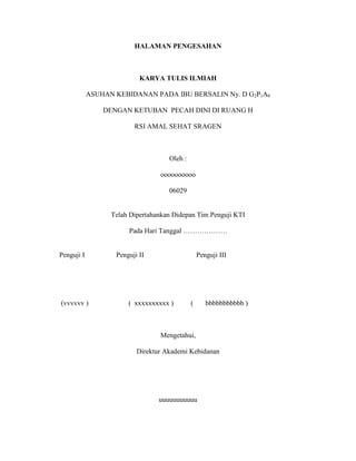 HALAMAN PENGESAHAN

KARYA TULIS ILMIAH
ASUHAN KEBIDANAN PADA IBU BERSALIN Ny. D G2P1A0
DENGAN KETUBAN PECAH DINI DI RUANG H
RSI AMAL SEHAT SRAGEN

Oleh :
oooooooooo
06029

Telah Dipertahankan Didepan Tim Penguji KTI
Pada Hari Tanggal ……………….

Penguji I

(vvvvvv )

Penguji II

Penguji III

( xxxxxxxxxx )

(

bbbbbbbbbbb )

Mengetahui,
Direktur Akademi Kebidanan

uuuuuuuuuuu

 
