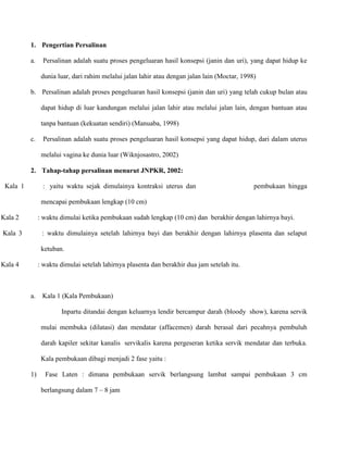 1. Pengertian Persalinan
a.

Persalinan adalah suatu proses pengeluaran hasil konsepsi (janin dan uri), yang dapat hidup ke
dunia luar, dari rahim melalui jalan lahir atau dengan jalan lain (Moctar, 1998)

b. Persalinan adalah proses pengeluaran hasil konsepsi (janin dan uri) yang telah cukup bulan atau
dapat hidup di luar kandungan melalui jalan lahir atau melalui jalan lain, dengan bantuan atau
tanpa bantuan (kekuatan sendiri) (Manuaba, 1998)
c.

Persalinan adalah suatu proses pengeluaran hasil konsepsi yang dapat hidup, dari dalam uterus
melalui vagina ke dunia luar (Wiknjosastro, 2002)

2. Tahap-tahap persalinan menurut JNPKR, 2002:
Kala 1

: yaitu waktu sejak dimulainya kontraksi uterus dan

pembukaan hingga

mencapai pembukaan lengkap (10 cm)
Kala 2

: waktu dimulai ketika pembukaan sudah lengkap (10 cm) dan berakhir dengan lahirnya bayi.

Kala 3

: waktu dimulainya setelah lahirnya bayi dan berakhir dengan lahirnya plasenta dan selaput
ketuban.

Kala 4

: waktu dimulai setelah lahirnya plasenta dan berakhir dua jam setelah itu.

a.

Kala 1 (Kala Pembukaan)
Inpartu ditandai dengan keluarnya lendir bercampur darah (bloody show), karena servik
mulai membuka (dilatasi) dan mendatar (affacemen) darah berasal dari pecahnya pembuluh
darah kapiler sekitar kanalis servikalis karena pergeseran ketika servik mendatar dan terbuka.
Kala pembukaan dibagi menjadi 2 fase yaitu :

1)

Fase Laten : dimana pembukaan servik berlangsung lambat sampai pembukaan 3 cm
berlangsung dalam 7 – 8 jam

 