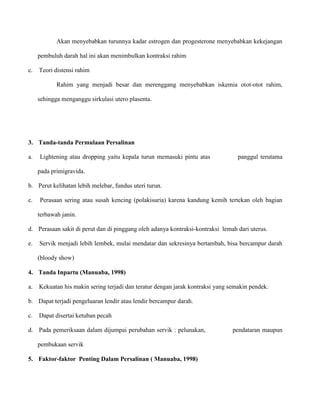 Akan menyebabkan turunnya kadar estrogen dan progesterone menyebabkan kekejangan
pembuluh darah hal ini akan menimbulkan kontraksi rahim
c.

Teori distensi rahim
Rahim yang menjadi besar dan merenggang menyebabkan iskemia otot-otot rahim,
sehingga menganggu sirkulasi utero plasenta.

3. Tanda-tanda Permulaan Persalinan
a.

Lightening atau dropping yaitu kepala turun memasuki pintu atas

panggul terutama

pada primigravida.
b. Perut kelihatan lebih melebar, fundus uteri turun.
c.

Perasaan sering atau susah kencing (polakisuria) karena kandung kemih tertekan oleh bagian
terbawah janin.

d. Perasaan sakit di perut dan di pinggang oleh adanya kontraksi-kontraksi lemah dari uterus.
e.

Servik menjadi lebih lembek, mulai mendatar dan sekresinya bertambah, bisa bercampur darah
(bloody show)

4. Tanda Inpartu (Manuaba, 1998)
a.

Kekuatan his makin sering terjadi dan teratur dengan jarak kontraksi yang semakin pendek.

b. Dapat terjadi pengeluaran lendir atau lendir bercampur darah.
c.

Dapat disertai ketuban pecah

d. Pada pemeriksaan dalam dijumpai perubahan servik : pelunakan,
pembukaan servik
5. Faktor-faktor Penting Dalam Persalinan ( Manuaba, 1998)

pendataran maupun

 