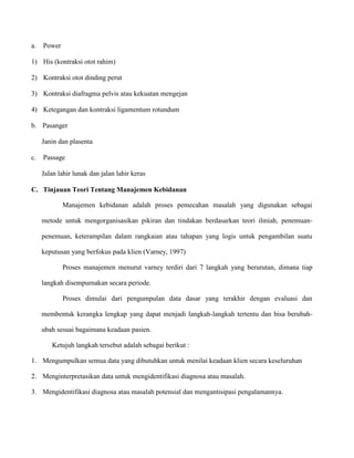 a.

Power

1) His (kontraksi otot rahim)
2) Kontraksi otot dinding perut
3) Kontraksi diafragma pelvis atau kekuatan mengejan
4) Ketegangan dan kontraksi ligamentum rotundum
b. Pasanger
Janin dan plasenta
c.

Passage
Jalan lahir lunak dan jalan lahir keras

C. Tinjauan Teori Tentang Manajemen Kebidanan
Manajemen kebidanan adalah proses pemecahan masalah yang digunakan sebagai
metode untuk mengorganisasikan pikiran dan tindakan berdasarkan teori ilmiah, penemuanpenemuan, keterampilan dalam rangkaian atau tahapan yang logis untuk pengambilan suatu
keputusan yang berfokus pada klien (Varney, 1997)
Proses manajemen menurut varney terdiri dari 7 langkah yang berurutan, dimana tiap
langkah disempurnakan secara periode.
Proses dimulai dari pengumpulan data dasar yang terakhir dengan evaluasi dan
membentuk kerangka lengkap yang dapat menjadi langkah-langkah tertentu dan bisa berubahubah sesuai bagaimana keadaan pasien.
Ketujuh langkah tersebut adalah sebagai berikut :
1. Mengumpulkan semua data yang dibutuhkan untuk menilai keadaan klien secara keseluruhan
2. Menginterpretasikan data untuk mengidentifikasi diagnosa atau masalah.
3. Mengidentifikasi diagnosa atau masalah potensial dan mengantisipasi pengalamannya.

 