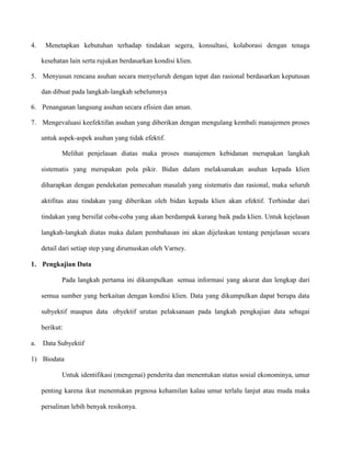 4.

Menetapkan kebutuhan terhadap tindakan segera, konsultasi, kolaborasi dengan tenaga
kesehatan lain serta rujukan berdasarkan kondisi klien.

5. Menyusun rencana asuhan secara menyeluruh dengan tepat dan rasional berdasarkan keputusan
dan dibuat pada langkah-langkah sebelumnya
6. Penanganan langsung asuhan secara efisien dan aman.
7. Mengevaluasi keefektifan asuhan yang diberikan dengan mengulang kembali manajemen proses
untuk aspek-aspek asuhan yang tidak efektif.
Melihat penjelasan diatas maka proses manajemen kebidanan merupakan langkah
sistematis yang merupakan pola pikir. Bidan dalam melaksanakan asuhan kepada klien
diharapkan dengan pendekatan pemecahan masalah yang sistematis dan rasional, maka seluruh
aktifitas atau tindakan yang diberikan oleh bidan kepada klien akan efektif. Terhindar dari
tindakan yang bersifat coba-coba yang akan berdampak kurang baik pada klien. Untuk kejelasan
langkah-langkah diatas maka dalam pembahasan ini akan dijelaskan tentang penjelasan secara
detail dari setiap step yang dirumuskan oleh Varney.
1. Pengkajian Data
Pada langkah pertama ini dikumpulkan semua informasi yang akurat dan lengkap dari
semua sumber yang berkaitan dengan kondisi klien. Data yang dikumpulkan dapat berupa data
subyektif maupun data obyektif urutan pelaksanaan pada langkah pengkajian data sebagai
berikut:
a.

Data Subyektif

1) Biodata
Untuk identifikasi (mengenai) penderita dan menentukan status sosial ekonominya, umur
penting karena ikut menentukan prgnosa kehamilan kalau umur terlalu lanjut atau muda maka
persalinan lebih benyak resikonya.

 