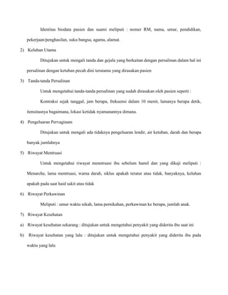 Identitas biodata pasien dan suami meliputi : nomer RM, nama, umur, pendidikan,
pekerjaan/penghasilan, suku bangsa, agama, alamat.
2) Keluhan Utama
Ditujukan untuk mengali tanda dan gejala yang berkaitan dengan persalinan dalam hal ini
persalinan dengan ketuban pecah dini terutama yang dirasakan pasien
3) Tanda-tanda Persalinan
Untuk mengetahui tanda-tanda persalinan yang sudah dirasakan oleh pasien seperti :
Kontraksi sejak tanggal, jam berapa, frekuensi dalam 10 menit, lamanya berapa detik,
itensitasnya bagaimana, lokasi ketidak nyamanannya dimana.
4) Pengeluaran Pervaginam
Ditujukan untuk mengali ada tidaknya pengeluaran lendir, air ketuban, darah dan berapa
banyak jumlahnya
5) Riwayat Mentruasi
Untuk mengetahui riwayat menstruasi ibu sebelum hamil dan yang dikaji meliputi :
Menarche, lama mentruasi, warna darah, siklus apakah teratur atau tidak, banyaknya, keluhan
apakah pada saat haid sakit atau tidak
6) Riwayat Perkawinan
Meliputi : umur waktu nikah, lama pernikahan, perkawinan ke berapa, jumlah anak.
7) Riwayat Kesehatan
a) Riwayat kesehatan sekarang : ditujukan untuk mengetahui penyakit yang diderita ibu saat ini
b)

Riwayat kesehatan yang lalu : ditujukan untuk mengetahui penyakit yang diderita ibu pada
waktu yang lalu

 