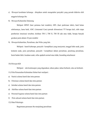 c)

Riwayat kesehatan keluarga : ditujukan untuk mengetahui penyakit yang pernah diderita oleh
anggota keluarga ibu

8) Riwayat Kehamilan Sekarang
Meliputi HPHT (hari pertama hait terakhir), HPL (hari perkiraan lahir), haid bulan
sebelumnya, lama haid, ANC (Antenatal Care) pernah diimunisasi TT berapa kali, oleh siapa
pemberian imunisasi tersebut, keluhan TM I, TM II, TM III ada atau tidak, berapa banyak
gerakan janin dalam 24 jam terakhir
9) Riwayat kehamilan, Persalinan, dan Nifas yang lalu
Meliputi : hamil keberapa, penyulit / komplikasi yang menyertai, tanggal lahir anak, jenis
kelamin anak, jenis persalinan, penyulit / komplikasi dalam persalinan, penolong persalinan,
berat badan lahir, keadaan anak, nifas apakah normal atau tidak, bounding attachment

10) Riwayat KB
Meliputi : alat kontrasepsi yang digunakan, tahun pakai, tahun berhenti, alas an berhenti.
11) Pola Pemenuhan Kebutuhan Sehari-hari meliputi :
a) Nutrisi selama hamil dan intra partum
b) Eliminasi selama hamil dan intra partum
c) Istirahat selama hamil dan intra partum
d) Aktifitas selama hamil dan intra partum
e) Personal hygiene selama hamil dan intra partum
f)

Pola seksual selama hamil dan intra partum

12) Data Psikologis
Bagaimana perasaan ibu menjelang persalinan

 