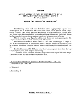ABSTRAK
ASUHAN KEBIDANAN PADA IBU BERSALIN NY.D G2P1A0
DENGAN KETUBAN PECAH DINI DI RUANG H
RSI AMAL SEHAT
Sugiyarti 1) Tri Susilowati 2) dr. Joko Daryanto 3)

Latar belakang penulis studi kasus disebabkan karena tingginya angka kejadian kasus
ketuban pecah dini di Rumah sakit RSI Amal sehat Sragen. Dalam periode Januari sampai
dengan Desember 2008 jumlah persalinan 450 terdapat 55 persalinan dengan Ketuban pecah
Dini Tujuan yang akan dicapai adalah menerapkan asuhan kebidanan pada ibu bersalin dengan
ketuban pecah dini menggunakan pendekatan manajemen kebidanan menurut Varney.
Metode penelitian yang digunakan adalah studi kasus dan tehnik pengumpulan data
dengan wawancara, observasi, studi literature, studi dokumentasi.
Studi kasus dilaksanakan di Rumah sakit RSI Amal Sehat Sragen tanggal 24 sampai 25
Mei 2009 dengan menggunakan tujuh langkah Varney. Tindakan dalam pelaksanaan studi kasus
Ny. D adalah pertolongan persalinan spontan. Kala III dilakukan dengan manajemen aktif kala
III.
Hasil tindakan yang telah dilakukan yaitu klien tidak mengalami komplikasi dan bayi
tidak mengalami gawat janin, tali pusat menumbung.
Kesimpulan asuhan kebidanan menurut Varney dapat diterapkan pada persalinan dengan
Ketuban Pecah Dini oleh penolong khususnya tenaga bidan.

Kata Kunci : Asuhan kebidanan, Ibu Bersalin, Ketuban Pecah Dini, Studi Kasus.
1 Mahasiswa AKBID xxxxxxxxx
2.Pebimbing I
3. Pembimbing II

MOTTO DAN PERSEMBAHAN

 