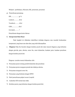Meliputi : pembukaan, effecment, KK, penurunan, presentasi
g) Pemeriksaan penunjang
HB..................... gr %
Leukosit............. dl/ul
Trombosit........... dl/ul
GDS.................. dl/ul
Gol darah........... ?
Pemeriksaan dengan kertas lakmus
2. Interprestasi Data Dasar
Pada langkah ini dilakukan identifikasi terhadap diagnosa atau masalah berdasarkan
interprestasi yang benar atas data-data yang telah dikumpulkan
a.

Diagnosa Pada ibu bersalin dengan ketuban pecah dini akan muncul diagnosa yang berkaitan
dengan gravida, para, abortus, umur ibu, umur kehamilan, keadaan janin, keadaan persalinan
dengan ketuban pecah dini.

Diagnosa tersebut muncul didasarkan oleh :
1) Pernyataan pasien tentang jumlah kehamilan dan persalinan
2) Pernyataan pesien mengenai pernah dan tidaknya abortus.
3) Pernyataan mengenai umur ibu.
4) Pernyataan yang berkaitan dengan HPHT.
5) Hasil pemeriksaan palpasi secara Leopold.
6) Auskultasi DJJ normal atau tidak.
7) Keluhan pasien yang berkaitan dengan ketuban pecah dini

 