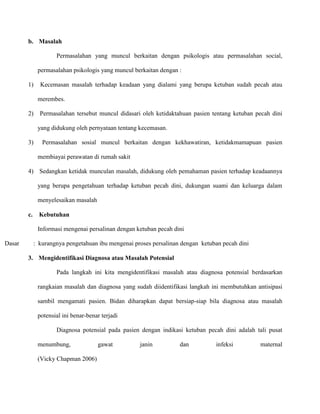 b. Masalah
Permasalahan yang muncul berkaitan dengan psikologis atau permasalahan social,
permasalahan psikologis yang muncul berkaitan dengan :
1)

Kecemasan masalah terhadap keadaan yang dialami yang berupa ketuban sudah pecah atau
merembes.

2)

Permasalahan tersebut muncul didasari oleh ketidaktahuan pasien tentang ketuban pecah dini
yang didukung oleh pernyataan tentang kecemasan.

3)

Permasalahan sosial muncul berkaitan dengan kekhawatiran, ketidakmamapuan pasien
membiayai perawatan di rumah sakit

4) Sedangkan ketidak munculan masalah, didukung oleh pemahaman pasien terhadap keadaannya
yang berupa pengetahuan terhadap ketuban pecah dini, dukungan suami dan keluarga dalam
menyelesaikan masalah
c.

Kebutuhan
Informasi mengenai persalinan dengan ketuban pecah dini

Dasar

: kurangnya pengetahuan ibu mengenai proses persalinan dengan ketuban pecah dini
3. Mengidentifikasi Diagnosa atau Masalah Potensial
Pada langkah ini kita mengidentifikasi masalah atau diagnosa potensial berdasarkan
rangkaian masalah dan diagnosa yang sudah diidentifikasi langkah ini membutuhkan antisipasi
sambil mengamati pasien. Bidan diharapkan dapat bersiap-siap bila diagnosa atau masalah
potensial ini benar-benar terjadi
Diagnosa potensial pada pasien dengan indikasi ketuban pecah dini adalah tali pusat
menumbung,
(Vicky Chapman 2006)

gawat

janin

dan

infeksi

maternal

 