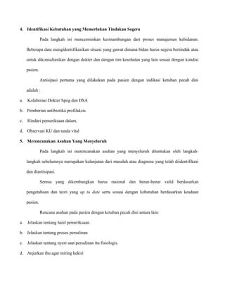 4. Identifikasi Kebutuhan yang Memerlukan Tindakan Segera
Pada langkah ini mencerminkan kesinambungan dari proses manajemen kebidanan.
Beberapa data mengidentifikasikan situasi yang gawat dimana bidan harus segera bertindak atau
untuk dikonsultasikan dengan dokter dan dengan tim kesehatan yang lain sesuai dengan kondisi
pasien.
Antisipasi pertama yang dilakukan pada pasien dengan indikasi ketuban pecah dini
adalah :
a.

Kolaborasi Dokter Spog dan DSA

b. Pemberian antibiotika profilaksis.
c.

Hindari pemeriksaan dalam.

d. Observasi KU dan tanda vital
5. Merencanakan Asuhan Yang Menyeluruh
Pada langkah ini merencanakan asuhan yang menyeluruh ditentukan oleh langkahlangkah sebelumnya merupakan kelanjutan dari masalah atau diagnosa yang telah diidentifikasi
dan diantisipasi.
Semua yang dikembangkan harus rasional dan benar-benar valid berdasarkan
pengetahuan dan teori yang up to date serta sesuai dengan kebutuhan berdasarkan keadaan
pasien.
Rencana asuhan pada pasien dengan ketuban pecah dini antara lain:
a.

Jelaskan tentang hasil pemeriksaan.

b. Jelaskan tentang proses persalinan
c.

Jelaskan tentang nyeri saat persalinan itu fisiologis.

d. Anjurkan ibu agar miring kekiri

 