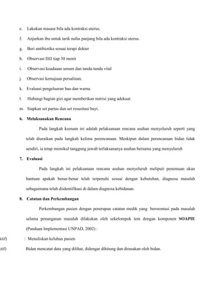 ktif)

ktif)

e.

Lakukan masase bila ada kontraksi uterus.

f.

Anjurkan ibu untuk tarik nafas panjang bila ada kontraksi uterus.

g.

Beri antibiotika sesuai terapi dokter

h.

Observasi DJJ tiap 30 menit

i.

Observasi keadaaan umum dan tanda-tanda vital

j.

Observasi kemajuan persalinan.

k. Evaluasi pengeluaran bau dan warna.
l.

Hubungi bagian gizi agar memberikan nutrisi yang adekuat

m. Siapkan set partus dan set resusitasi bayi.
6. Melaksanakan Rencana
Pada langkah keenam ini adalah pelaksanaan rencana asuhan menyeluruh seperti yang
telah diuraikan pada langkah kelima perencanaan. Meskipun dalam perencanaan bidan tidak
sendiri, ia tetap memikul tanggung jawab terlaksananya asuhan bersama yang menyeluruh
7. Evaluasi
Pada langkah ini pelaksanaan rencana asuhan menyeluruh meliputi penemuan akan
bantuan apakah benar-benar telah terpenuhi sesuai dengan kebutuhan, diagnosa masalah
sebagaimana telah diidentifikasi di dalam diagnosa kebidanan.
8. Catatan dan Perkembangan
Perkembangan pasien dengan penerapan catatan medik yang berorentasi pada masalah
selama penanganan masalah dilakukan oleh sekelompok tem dengan komponen SOAPIE
(Panduan Implementasi UNPAD, 2002) :
: Menuliskan keluhan pasien
Bidan mencatat data yang dilihat, didengar dihitung dan dirasakan oleh bidan.

 