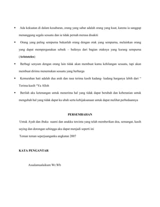 

Ada kekuatan di dalam kesabaran, orang yang sabar adalah orang yang kuat, karena ia sanggup
menanggung segala sesuatu dan ia tidak pernah merasa disakiti



Orang yang paling sempurna bukanlah orang dengan otak yang sempurna, melainkan orang
yang dapat mempergunakan sebaik – baiknya dari bagian otaknya yang kurang sempurna
(Aristoteles)



Berbagi senyum dengan orang lain tidak akan membuat kamu kehilangan sesuatu, tapi akan
membuat dirimu menemukan sesuatu yang berharga



Kemurahan hati adalah dua arah dan rasa terima kasih kadang- kadang harganya lebih dari “
Terima kasih “Ya Alloh



Berilah aku ketenangan untuk menerima hal yang tidak dapat berubah dan keberanian untuk
mengubah hal yang tidak dapat ku ubah serta kebijaksanaan untuk dapat melihat perbedaannya

PERSEMBAHAN
Untuk Ayah dan ibuku suami dan anakku tercinta yang telah memberikan doa, semangat, kasih
saying dan dorongan sehingga aku dapat menjadi seperti ini
Teman teman seperjuanganku angkatan 2007

KATA PENGANTAR

Assalamualaikum Wr.Wb

 