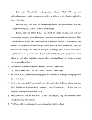 Puji syukur Alkamdulillah penulis panjatkan kehadirat Alloh SWT yang telah
melimpahkan rahmat, taufik, hidayah serta inayah-Nya sehingga penulis dapat menyelesaikan
Karya Tulis Ilmiah
Penulisan Karya tulis Ilmiah ini diajukan sebagai salah satu syarat mencapai gelar Ahli
Madya Kebidanan pada Akademi Kebidanan YAPPI Sragen.
Penulis menyadari bahwa Karya Tulis Ilmiah ini sangat sederhana dan jauh dari
kesempurnaan ,semua ini karena keterbatasan kemampuan yang ada pada penulis, namun dalam
kesederhanaan ini semoga tidak mengurangi baik arti maupun manfaatnya, terutama bagi para
pembaca dan bagi penulis sendiri khususnya. Penulis menyadari bahwa keberhasilan Karya Tulis
Ilmiah ini tidak terlepas dari usaha dan dukungan dari berbagai pihak, terutama sekali penulis
ucapkan terima kasih yang tulus atas petunjuk, arahan serta bimbingannya yang telah diberikan
selama ini, baik dalam perkuliahan maupun dalam pembuatan Karya Tulis Ilmiah ini kepada
yang terhormat Bapak/Ibu :
1. Fahtur Fatoni , selaku Ketua Yayasan Akademi kebidanan YAPPI Sragen.
2. Dr.Rusbandi SpoG, selaku Direktur Akademi Kebidanan YAPPI Sragen
3. Tri Susilowati, SST, selaku Pembimbing I yang telah memberikan bimbingan dalam penyusunan
Karya Tulis Ilmiah
4. Dr. Joko Daryanto, selaku Pembimbing II yang telah memberikan bimbingan dalam penyusunan
Karya Tulis Ilmiah, Seluruh staf dan karyawan Akademi Kebidanan YAPPI Sragen yang telah
membantu selama penulis menjalani kuliah.
5.

Direktur berserta stap dan Karyawan RSI amal Sehat Sragen, yang telah mambantu dalam
penyelesaian karya tulisilmiah ini

6. Ny. D yang telah bersedia menjadi pasien sehingga karya tulis ini selesai

 