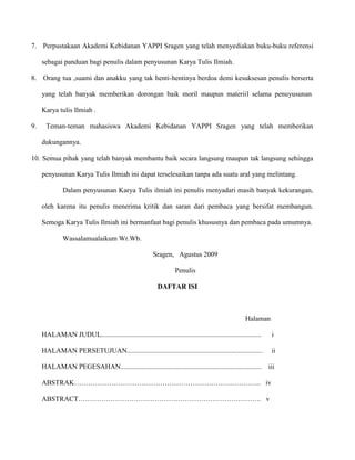 7. Perpustakaan Akademi Kebidanan YAPPI Sragen yang telah menyediakan buku-buku referensi
sebagai panduan bagi penulis dalam penyusunan Karya Tulis Ilmiah.
8. Orang tua ,suami dan anakku yang tak henti-hentinya berdoa demi kesuksesan penulis berserta
yang telah banyak memberikan dorongan baik moril maupun materiil selama penuyusunan
Karya tulis Ilmiah .
9.

Teman-teman mahasiswa Akademi Kebidanan YAPPI Sragen yang telah memberikan
dukungannya.

10. Semua pihak yang telah banyak membantu baik secara langsung maupun tak langsung sehingga
penyusunan Karya Tulis Ilmiah ini dapat terselesaikan tanpa ada suatu aral yang melintang.
Dalam penyusunan Karya Tulis ilmiah ini penulis menyadari masih banyak kekurangan,
oleh karena itu penulis menerima kritik dan saran dari pembaca yang bersifat membangun.
Semoga Karya Tulis Ilmiah ini bermanfaat bagi penulis khususnya dan pembaca pada umumnya.
Wassalamualaikum Wr.Wb.
Sragen, Agustus 2009
Penulis
DAFTAR ISI

Halaman
HALAMAN JUDUL............................................................................................

i

HALAMAN PERSETUJUAN..............................................................................

ii

HALAMAN PEGESAHAN.................................................................................

iii

ABSTRAK……………………………………………………………………... iv
ABSTRACT……………………………………………………………………. v

 