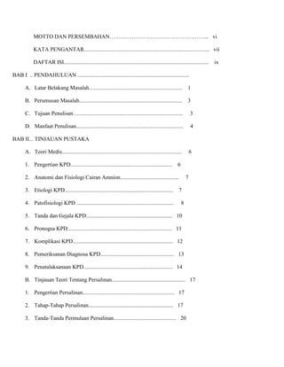 MOTTO DAN PERSEMBAHAN……………………………………………... vi
KATA PENGANTAR.......................................................................................... vii
DAFTAR ISI........................................................................................................
BAB I .. PENDAHULUAN ................................................................................
A. Latar Belakang Masalah...................................................................

1

B. Perumusan Masalah..........................................................................

3

C. Tujuan Penulisan ..............................................................................

3

D. Manfaat Penulisan.............................................................................

4

BAB II... TINJAUAN PUSTAKA
A. Teori Medis......................................................................................
1. Pengertian KPD.........................................................................

6

2. Anatomi dan Fisiologi Cairan Amnion..........................................
3. Etiologi KPD..............................................................................
4. Patofisiologi KPD ......................................................................

6

7
7
8

5. Tanda dan Gejala KPD.............................................................. 10
6. Pronogsa KPD........................................................................... 11
7. Komplikasi KPD........................................................................ 12
8. Pemeriksanan Diagnosa KPD..................................................... 13
9. Penatalaksanaan KPD................................................................ 14
B. Tinjauan Teori Tentang Persalinan..................................................... 17
1. Pengertian Persalinan.................................................................. 17
2. Tahap-Tahap Persalinan............................................................. 17
3. Tanda-Tanda Permulaan Persalinan............................................. 20

ix

 