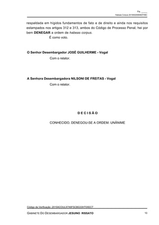 respaldada em hígidos fundamentos de fato e de direito e ainda nos requisitos
estampados nos artigos 312 e 313, ambos do Código de Processo Penal, hei por
bem DENEGAR a ordem de habeas corpus.
É como voto.
O Senhor Desembargador JOSÉ GUILHERME - Vogal
Com o relator.
A Senhora Desembargadora NILSONI DE FREITAS - Vogal
Com o relator.
D E C I S Ã O
CONHECIDO. DENEGOU-SE A ORDEM. UNÂNIME
Fls. _____
Habeas Corpus 20150020064607HBC
Código de Verificação :2015ACOULX7X6FSCBG33HT0XECT
GABINETE DO DESEMBARGADOR JESUINO RISSATO 10
 