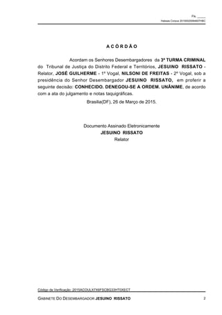 A C Ó R D Ã O
Acordam os Senhores Desembargadores da 3ª TURMA CRIMINAL
do Tribunal de Justiça do Distrito Federal e Territórios, JESUINO RISSATO -
Relator, JOSÉ GUILHERME - 1º Vogal, NILSONI DE FREITAS - 2º Vogal, sob a
presidência do Senhor Desembargador JESUINO RISSATO, em proferir a
seguinte decisão: CONHECIDO. DENEGOU-SE A ORDEM. UNÂNIME, de acordo
com a ata do julgamento e notas taquigráficas.
Brasilia(DF), 26 de Março de 2015.
Documento Assinado Eletronicamente
JESUINO RISSATO
Relator
Fls. _____
Habeas Corpus 20150020064607HBC
Código de Verificação :2015ACOULX7X6FSCBG33HT0XECT
GABINETE DO DESEMBARGADOR JESUINO RISSATO 2
 