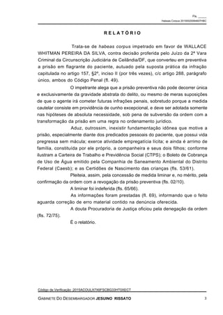 O impetrante alega que a prisão preventiva não pode decorrer única
e exclusivamente da gravidade abstrata do delito, ou mesmo de meras suposições
de que o agente irá cometer futuras infrações penais, sobretudo porque a medida
cautelar consiste em providência de cunho excepcional, e deve ser adotada somente
nas hipóteses de absoluta necessidade, sob pena de subversão da ordem com a
transformação da prisão em uma regra no ordenamento jurídico.
Aduz, outrossim, inexistir fundamentação idônea que motive a
prisão, especialmente diante dos predicados pessoais do paciente, que possui vida
pregressa sem mácula; exerce atividade empregatícia lícita; e ainda é arrimo de
família, constituída por ele próprio, a companheira e seus dois filhos; conforme
ilustram a Carteira de Trabalho e Previdência Social (CTPS); o Boleto de Cobrança
de Uso de Água emitido pela Companhia de Saneamento Ambiental do Distrito
Federal (Caesb); e as Certidões de Nascimento das crianças (fls. 53/61).
Pleiteia, assim, pela concessão de medida liminar e, no mérito, pela
confirmação da ordem com a revogação da prisão preventiva (fls. 02/10).
A liminar foi indeferida (fls. 65/66).
As informações foram prestadas (fl. 69), informando que o feito
aguarda correção de erro material contido na denúncia oferecida.
A douta Procuradoria de Justiça oficiou pela denegação da ordem
(fls. 72/75).
É o relatório.
R E L A T Ó R I O
Trata-se de habeas corpus impetrado em favor de WALLACE
WHITMAN PEREIRA DA SILVA, contra decisão proferida pelo Juízo da 2ª Vara
Criminal da Circunscrição Judiciária de Ceilândia/DF, que converteu em preventiva
a prisão em flagrante do paciente, autuado pela suposta prática da infração
capitulada no artigo 157, §2º, inciso II (por três vezes), c/c artigo 288, parágrafo
único, ambos do Código Penal (fl. 49).
Fls. _____
Habeas Corpus 20150020064607HBC
Código de Verificação :2015ACOULX7X6FSCBG33HT0XECT
GABINETE DO DESEMBARGADOR JESUINO RISSATO 3
 