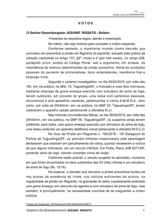 No mérito, não vejo motivos para conceder a ordem requerida.
Conforme relatado, o impetrante investe contra decisão que
converteu em preventiva a prisão em flagrante do paciente, autuado pela prática da
infração capitulada no artigo 157, §2º, inciso e II (por três vezes), c/c artigo 288,
parágrafo único, ambos do Código Penal, sob o argumento, em síntese, da
inexistência de motivos determinantes da prisão preventiva, frente às condições
pessoais do paciente de primariedade, bons antecedentes, residência fixa e
emprego lícito.
Segundo o caderno investigatório, no dia 26/02/2015, por volta das
19h, em via pública, na QNL 15, Taguatinga/DF, o indiciado e mais dois indivíduos,
mediante emprego de grave ameaça exercida com simulacro de arma de fogo,
teriam subtraído, em proveito do grupo, uma bolsa com pertences pessoais,
documentos e dois aparelhos celulares, pertencentes à vítima A.M.M.D.S.; bem
como, por volta de 20h40min, em via pública, na QNP 23, Taguatinga/DF, teriam
subtraíram o aparelho celular pertencente à ofendida R.J.I.
Nas mesmas circunstâncias fáticas, no dia 26/02/2015, por volta das
20h50min, em via pública, na QNP 09, Taguatinga/DF, os suspeitos ainda teriam
subtraído, para todos, com grave ameaça exercida com simulacro de arma de fogo,
uma bolsa contendo um aparelho telefônico móvel pertencente à ofendida M.D.C.O.
No Auto de Prisão em Flagrante n. 195/2019 - 19ª Delegacia de
Polícia de Taguatinga/DF, os policiais militares responsáveis pela abordagem
declararam que estavam em patrulhamento de rotina, quando receberam a notícia
de que alguns indivíduos, em um veículo VW/Gol, Cor Prata, Placa JHB 6271/DF,
portando arma de fogo, haviam cometido crime de roubo.
Conforme relato policial, o veículo suspeito foi abordado, momento
em que foram encontrados os bens subtraídos das 03 (três) vítimas e um simulacro
de arma de fogo (fls. 12/14).
Na espécie, a decisão que decretou a prisão preventiva fundou-se
nas provas da existência do crime, nos indícios suficientes de autoria, na
regularidade da prisão em flagrante, na gravidade do delito supostamente praticado
com grave ameaça, em concurso de agentes e com simulacro de arma de fogo, mas
também, e principalmente, na necessidade concreta de se resguardar a ordem
pública.
V O T O S
O Senhor Desembargador JESUINO RISSATO - Relator
Presentes os requisitos legais, admito a impetração.
Fls. _____
Habeas Corpus 20150020064607HBC
Código de Verificação :2015ACOULX7X6FSCBG33HT0XECT
GABINETE DO DESEMBARGADOR JESUINO RISSATO 4
 