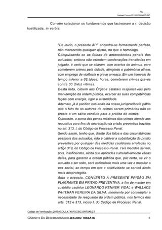 Convém colacionar os fundamentos que lastrearam a r. decisão
hostilizada, in verbis:
"De início, o presente APF encontra-se formalmente perfeito,
não merecendo qualquer ajuste, no que o homologo.
Compulsando-se as folhas de antecedentes penais dos
autuados, embora não ostentem condenações transitadas em
julgado, é certo que se aliaram, com acertos de animus, para
cometerem crimes pela cidade, atingindo o patrimônio alheio,
com emprego de violência e grave ameaça. Em um intervalo de
tempo inferior a 02 (duas) horas, cometerem crimes graves
contra 03 (três) vítimas.
Desta feita, cabem aos Órgãos estatais responsáveis pela
manutenção da ordem pública, exercer as suas competências
legais com energia, rigor e austeridade.
Ademais, já é pacifico nos anais da nossa jurisprudência pátria
que o fato de os autores de crimes serem primários não se
presta a um salvo-conduto para a prática de crimes.
Outrossim, a soma das penas máximas dos crimes atende aos
requisitos para fins de decretação da prisão preventiva trazidos
no art. 313, I, do Código de Processo Penal.
Sendo assim, tenho que, diante dos fatos e das circunstâncias
pessoais dos autuados, não é cabível a substituição da prisão
preventiva por qualquer das medidas cautelares arroladas no
artigo 319, do Código de Processo Penal. Tais medidas seriam,
pois, insuficientes, ainda que aplicadas cumulativamente várias
delas, para garantir a ordem pública que, por certo, se vir o
autuado a ser solto, será estimulado mais uma vez a macular a
paz social, ao tempo em que a coletividade se sentirá ainda
mais desprotegida.
Ante o exposto, CONVERTO A PRESENTE PRISÃO EM
FLAGRANTE EM PRISÃO PREVENTIVA, a fim de manter em
custódia cautelar LEONARDO RENNER VIDAL e WALLACE
WHITMAN PEREIRA DA SILVA, mormente por contemplar a
necessidade de resguardo da ordem pública, nos termos dos
arts. 312 e 313, inciso I, do Código de Processo Penal.
Fls. _____
Habeas Corpus 20150020064607HBC
Código de Verificação :2015ACOULX7X6FSCBG33HT0XECT
GABINETE DO DESEMBARGADOR JESUINO RISSATO 5
 