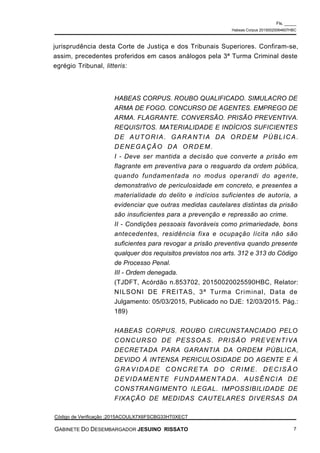 jurisprudência desta Corte de Justiça e dos Tribunais Superiores. Confiram-se,
assim, precedentes proferidos em casos análogos pela 3ª Turma Criminal deste
egrégio Tribunal, litteris:
HABEAS CORPUS. ROUBO QUALIFICADO. SIMULACRO DE
ARMA DE FOGO. CONCURSO DE AGENTES. EMPREGO DE
ARMA. FLAGRANTE. CONVERSÃO. PRISÃO PREVENTIVA.
REQUISITOS. MATERIALIDADE E INDÍCIOS SUFICIENTES
DE AUTORIA. GARANTIA DA ORDEM PÚBLICA.
DENEGAÇÃO DA ORDEM.
I - Deve ser mantida a decisão que converte a prisão em
flagrante em preventiva para o resguardo da ordem pública,
quando fundamentada no modus operandi do agente,
demonstrativo de periculosidade em concreto, e presentes a
materialidade do delito e indícios suficientes de autoria, a
evidenciar que outras medidas cautelares distintas da prisão
são insuficientes para a prevenção e repressão ao crime.
II - Condições pessoais favoráveis como primariedade, bons
antecedentes, residência fixa e ocupação lícita não são
suficientes para revogar a prisão preventiva quando presente
qualquer dos requisitos previstos nos arts. 312 e 313 do Código
de Processo Penal.
III - Ordem denegada.
(TJDFT, Acórdão n.853702, 20150020025590HBC, Relator:
NILSONI DE FREITAS, 3ª Turma Criminal, Data de
Julgamento: 05/03/2015, Publicado no DJE: 12/03/2015. Pág.:
189)
HABEAS CORPUS. ROUBO CIRCUNSTANCIADO PELO
CONCURSO DE PESSOAS. PRISÃO PREVENTIVA
DECRETADA PARA GARANTIA DA ORDEM PÚBLICA,
DEVIDO À INTENSA PERICULOSIDADE DO AGENTE E À
GRAVIDADE CONCRETA DO CRIME. DECISÃO
DEVIDAMENTE FUNDAMENTADA. AUSÊNCIA DE
CONSTRANGIMENTO ILEGAL. IMPOSSIBILIDADE DE
FIXAÇÃO DE MEDIDAS CAUTELARES DIVERSAS DA
Fls. _____
Habeas Corpus 20150020064607HBC
Código de Verificação :2015ACOULX7X6FSCBG33HT0XECT
GABINETE DO DESEMBARGADOR JESUINO RISSATO 7
 