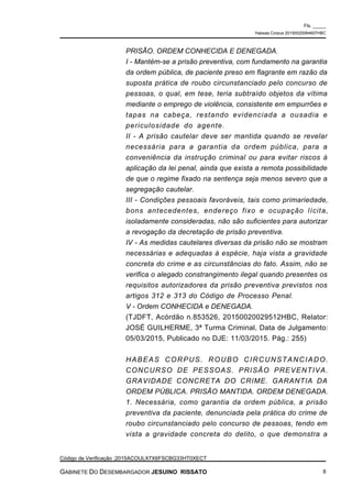 PRISÃO. ORDEM CONHECIDA E DENEGADA.
I - Mantém-se a prisão preventiva, com fundamento na garantia
da ordem pública, de paciente preso em flagrante em razão da
suposta prática de roubo circunstanciado pelo concurso de
pessoas, o qual, em tese, teria subtraído objetos da vítima
mediante o emprego de violência, consistente em empurrões e
tapas na cabeça, restando evidenciada a ousadia e
periculosidade do agente.
II - A prisão cautelar deve ser mantida quando se revelar
necessária para a garantia da ordem pública, para a
conveniência da instrução criminal ou para evitar riscos à
aplicação da lei penal, ainda que exista a remota possibilidade
de que o regime fixado na sentença seja menos severo que a
segregação cautelar.
III - Condições pessoais favoráveis, tais como primariedade,
bons antecedentes, endereço fixo e ocupação lícita,
isoladamente consideradas, não são suficientes para autorizar
a revogação da decretação de prisão preventiva.
IV - As medidas cautelares diversas da prisão não se mostram
necessárias e adequadas à espécie, haja vista a gravidade
concreta do crime e as circunstâncias do fato. Assim, não se
verifica o alegado constrangimento ilegal quando presentes os
requisitos autorizadores da prisão preventiva previstos nos
artigos 312 e 313 do Código de Processo Penal.
V - Ordem CONHECIDA e DENEGADA.
(TJDFT, Acórdão n.853526, 20150020029512HBC, Relator:
JOSÉ GUILHERME, 3ª Turma Criminal, Data de Julgamento:
05/03/2015, Publicado no DJE: 11/03/2015. Pág.: 255)
HABEAS CORPUS. ROUBO CIRCUNSTANCIADO.
CONCURSO DE PESSOAS. PRISÃO PREVENTIVA.
GRAVIDADE CONCRETA DO CRIME. GARANTIA DA
ORDEM PÚBLICA. PRISÃO MANTIDA. ORDEM DENEGADA.
1. Necessária, como garantia da ordem pública, a prisão
preventiva da paciente, denunciada pela prática do crime de
roubo circunstanciado pelo concurso de pessoas, tendo em
vista a gravidade concreta do delito, o que demonstra a
Fls. _____
Habeas Corpus 20150020064607HBC
Código de Verificação :2015ACOULX7X6FSCBG33HT0XECT
GABINETE DO DESEMBARGADOR JESUINO RISSATO 8
 