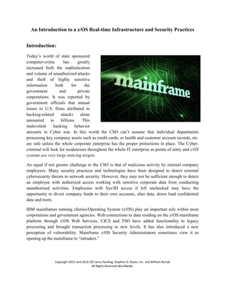 Copyright 2015 and 2016 (©) Jerry Harding, Stephen D. Rubin, Inc. and William Buriak
All Rights Reserved Worldwide.
An Introduction to a z/OS Real-time Infrastructure and Security Practices
Introduction:
Today’s world of state sponsored
computer-crime has greatly
increased both the sophistication
and volume of unauthorized attacks
and theft of highly sensitive
information both for the
government and private
corporations. It was reported by
government officials that annual
losses to U.S. firms attributed to
hacking-related attacks alone
amounted to billions. This
malevolent hacking behavior
amounts to Cyber war. In this world the CSO can’t assume that individual departments
processing key company assets such as credit cards, or health and customer account records, etc.
are safe unless the whole corporate enterprise has the proper protections in place. The Cyber-
criminal will look for weaknesses throughout the whole IT enterprise as points of entry and z/OS
systems are very large enticing targets.
An equal if not greater challenge to the CSO is that of malicious activity by internal company
employees. Many security practices and technologies have been designed to detect external
cybersecurity threats to network security. However, they may not be sufficient enough to detect
an employee with authorized access working with sensitive corporate data from conducting
unauthorized activities. Employees with Sys/ID access if left unchecked may have the
opportunity to divert company funds to their own accounts, alter data, down load confidential
data and more.
IBM mainframes running zSeries/Operating System (z/OS) play an important role within most
corporations and government agencies. Web connections to data residing on the z/OS mainframe
platform through z/OS Web Services, CICS and TSO have added functionality to legacy
processing and brought transaction processing to new levels. It has also introduced a new
perception of vulnerability. Mainframe z/OS Security Administrators sometimes view it as
opening up the mainframe to “intruders.”
 