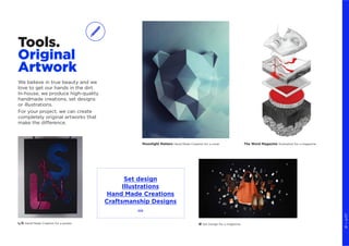 Ø — p.07 
L/S Hand Made Creation for a poster Ø Set Design for a magazine 
Moonlight Matters Hand Made Creation for a cover The Word Magazine Illustration for a magazine 
Set design 
Illustrations 
Hand Made Creations 
Craftsmanship Designs 
... 
We believe in true beauty and we 
love to get our hands in the dirt. 
In-house, we produce high-quality 
handmade creations, set designs 
or illustrations. 
For your project, we can create 
completely original artworks that 
make the difference. 
Tools. 
Original 
Artwork 
 