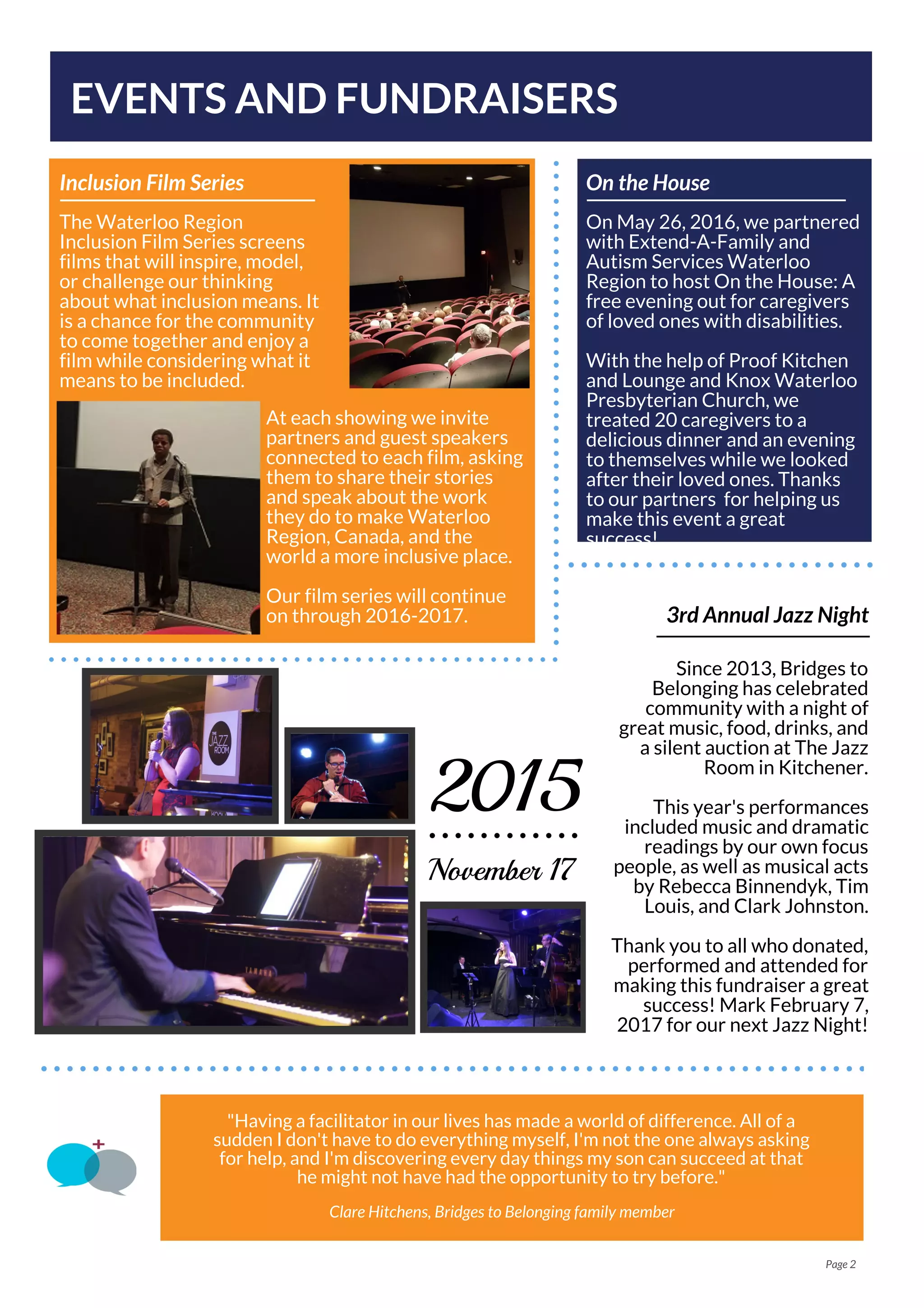 The Waterloo Region
Inclusion Film Series screens
films that will inspire, model,
or challenge our thinking
about what inclusion means. It
is a chance for the community
to come together and enjoy a
film while considering what it
means to be included.
Inclusion Film Series
EVENTS AND FUNDRAISERS
Page 2
At each showing we invite
partners and guest speakers
connected to each film, asking
them to share their stories
and speak about the work
they do to make Waterloo
Region, Canada, and the
world a more inclusive place.
Our film series will continue
on through 2016-2017. 3rd Annual Jazz Night
Since 2013, Bridges to
Belonging has celebrated
community with a night of
great music, food, drinks, and
a silent auction at The Jazz
Room in Kitchener.
This year's performances
included music and dramatic
readings by our own focus
people, as well as musical acts
by Rebecca Binnendyk, Tim
Louis, and Clark Johnston.
Thank you to all who donated,
performed and attended for
making this fundraiser a great
success! Mark February 7,
2017 for our next Jazz Night!
November 17
2015
On May 26, 2016, we partnered
with Extend-A-Family and
Autism Services Waterloo
Region to host On the House: A
free evening out for caregivers
of loved ones with disabilities.
With the help of Proof Kitchen
and Lounge and Knox Waterloo
Presbyterian Church, we
treated 20 caregivers to a
delicious dinner and an evening
to themselves while we looked
after their loved ones. Thanks
to our partners for helping us
make this event a great
success!
On the House
"Having a facilitator in our lives has made a world of difference. All of a
sudden I don't have to do everything myself, I'm not the one always asking
for help, and I'm discovering every day things my son can succeed at that
he might not have had the opportunity to try before."
Clare Hitchens, Bridges to Belonging family member
 