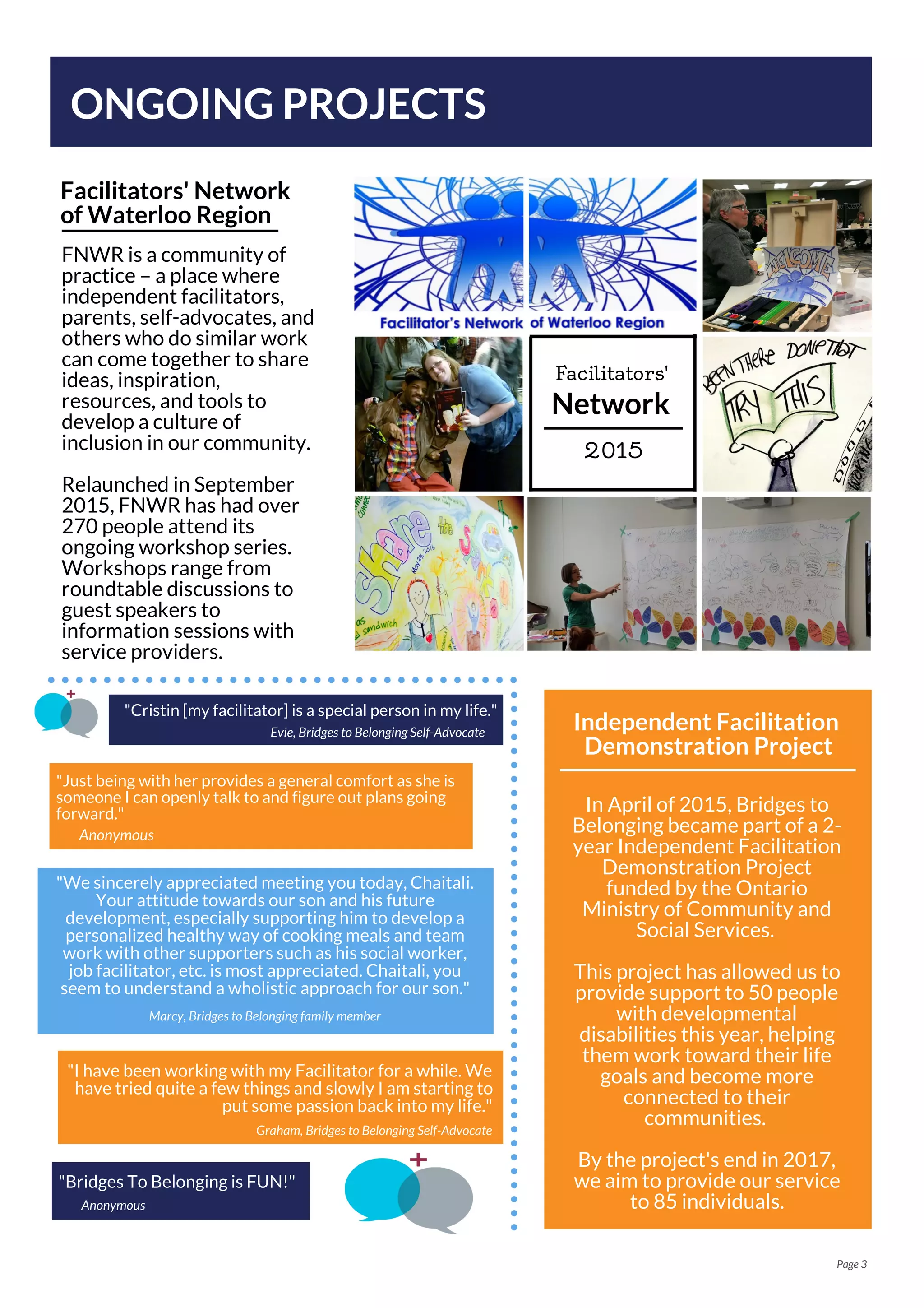 ONGOING PROJECTS
Facilitators' Network
of Waterloo Region
In April of 2015, Bridges to
Belonging became part of a 2-
year Independent Facilitation
Demonstration Project
funded by the Ontario
Ministry of Community and
Social Services.
This project has allowed us to
provide support to 50 people
with developmental
disabilities this year, helping
them work toward their life
goals and become more
connected to their
communities.
By the project's end in 2017,
we aim to provide our service
to 85 individuals.
Page 3
Independent Facilitation
Demonstration Project
FNWR is a community of
practice – a place where
independent facilitators,
parents, self-advocates, and
others who do similar work
can come together to share
ideas, inspiration,
resources, and tools to
develop a culture of
inclusion in our community.
Relaunched in September
2015, FNWR has had over
270 people attend its
ongoing workshop series.
Workshops range from
roundtable discussions to
guest speakers to
information sessions with
service providers.
Network
Facilitators'
2015
"Bridges To Belonging is FUN!"
Anonymous
"Just being with her provides a general comfort as she is
someone I can openly talk to and figure out plans going
forward."
"I have been working with my Facilitator for a while. We
have tried quite a few things and slowly I am starting to
put some passion back into my life."
Graham, Bridges to Belonging Self-Advocate
Anonymous
"We sincerely appreciated meeting you today, Chaitali.
Your attitude towards our son and his future
development, especially supporting him to develop a
personalized healthy way of cooking meals and team
work with other supporters such as his social worker,
job facilitator, etc. is most appreciated. Chaitali, you
seem to understand a wholistic approach for our son."
Marcy, Bridges to Belonging family member
"Cristin [my facilitator] is a special person in my life."
Evie, Bridges to Belonging Self-Advocate
 